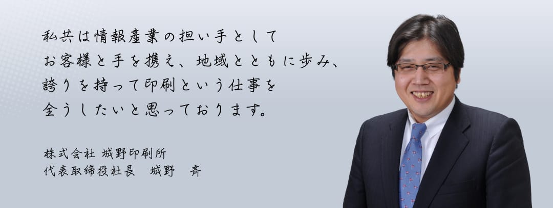 私共は情報産業の担い手としてお客様と手を携え、地域とともに歩み、誇りを持って印刷という仕事を全うしたいと思っております。 株式会社城野印刷所 代表取締役社長 城野斉